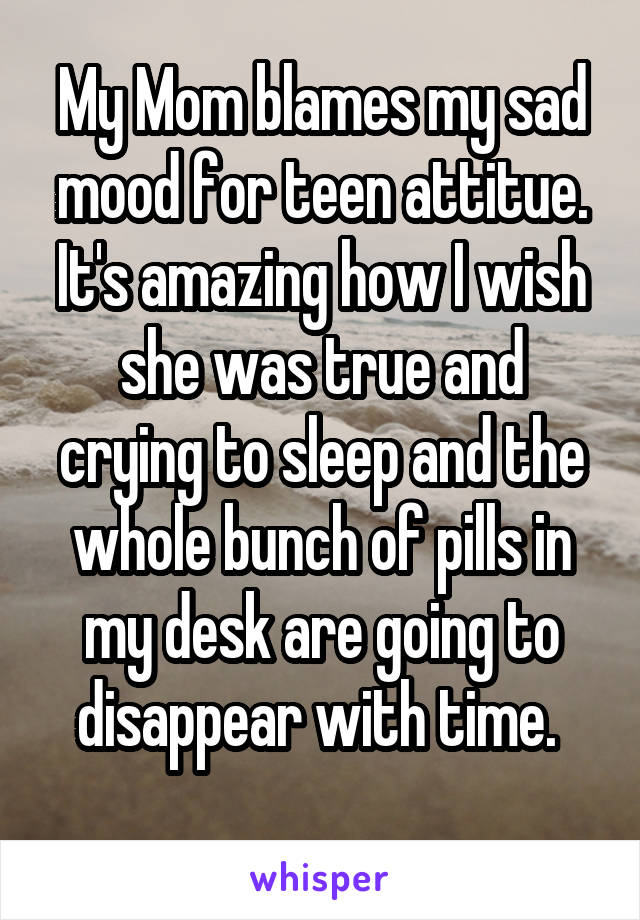 My Mom blames my sad mood for teen attitue. It's amazing how I wish she was true and crying to sleep and the whole bunch of pills in my desk are going to disappear with time. 
