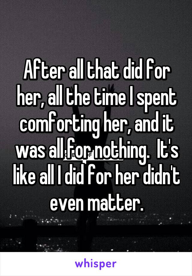 After all that did for her, all the time I spent comforting her, and it was all for nothing.  It's like all I did for her didn't even matter.