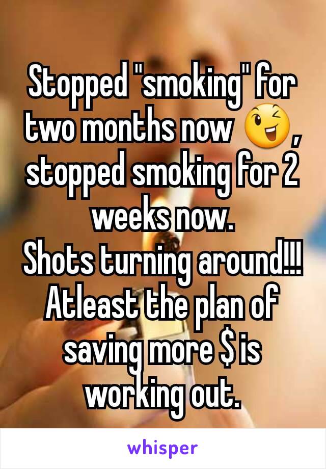 Stopped "smoking" for two months now ðŸ˜‰, stopped smoking for 2 weeks now.
Shots turning around!!! Atleast the plan of saving more $ is working out.