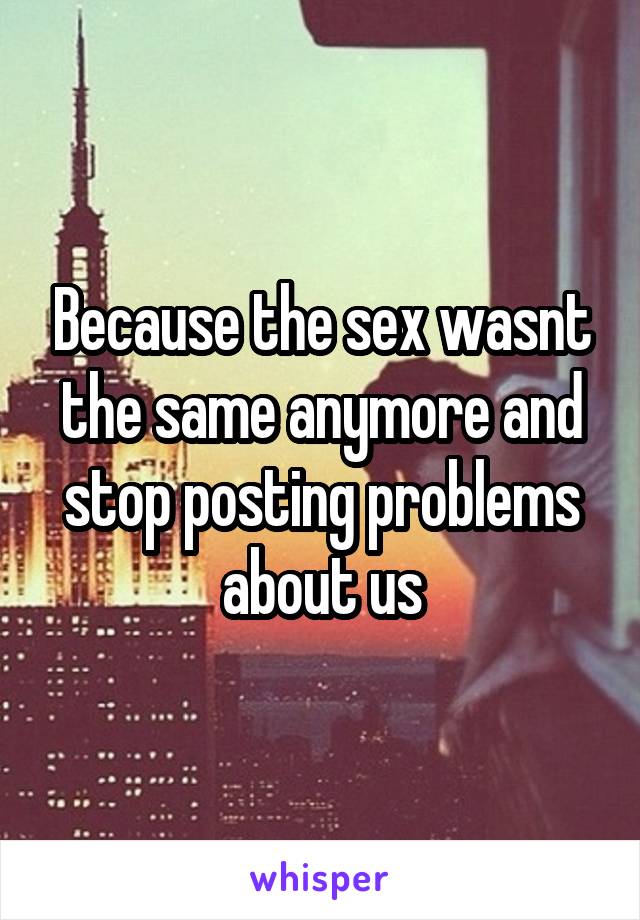 Because the sex wasnt the same anymore and stop posting problems about us