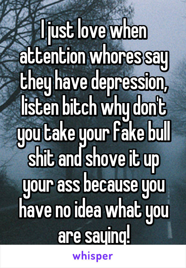 I just love when attention whores say they have depression, listen bitch why don't you take your fake bull shit and shove it up your ass because you have no idea what you are saying!