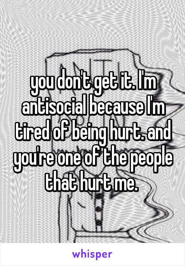you don't get it. I'm antisocial because I'm tired of being hurt. and you're one of the people that hurt me. 