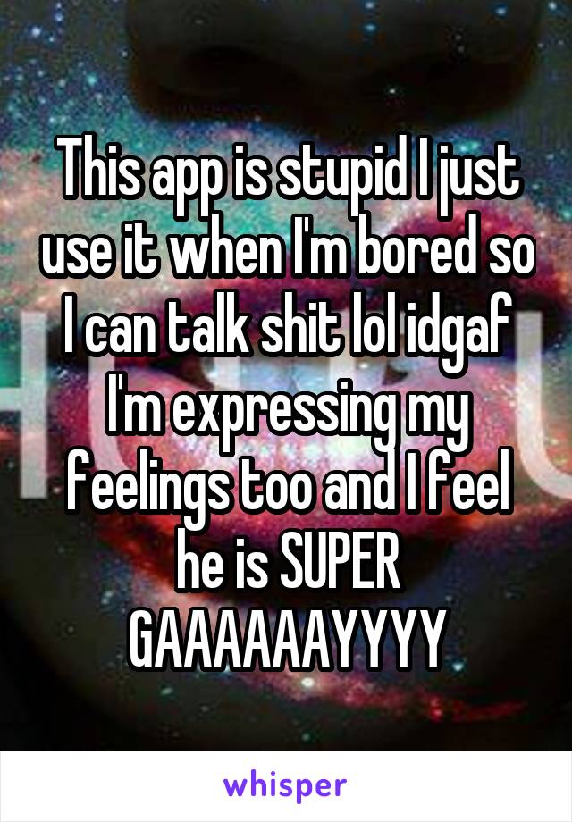 This app is stupid I just use it when I'm bored so I can talk shit lol idgaf I'm expressing my feelings too and I feel he is SUPER GAAAAAAYYYY