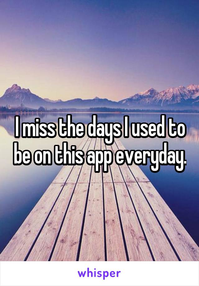 I miss the days I used to be on this app everyday.