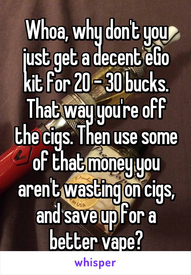 Whoa, why don't you just get a decent eGo kit for 20 - 30 bucks. That way you're off the cigs. Then use some of that money you aren't wasting on cigs, and save up for a better vape?
