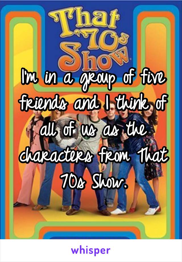 I'm in a group of five friends and I think of all of us as the characters from That 70s Show.