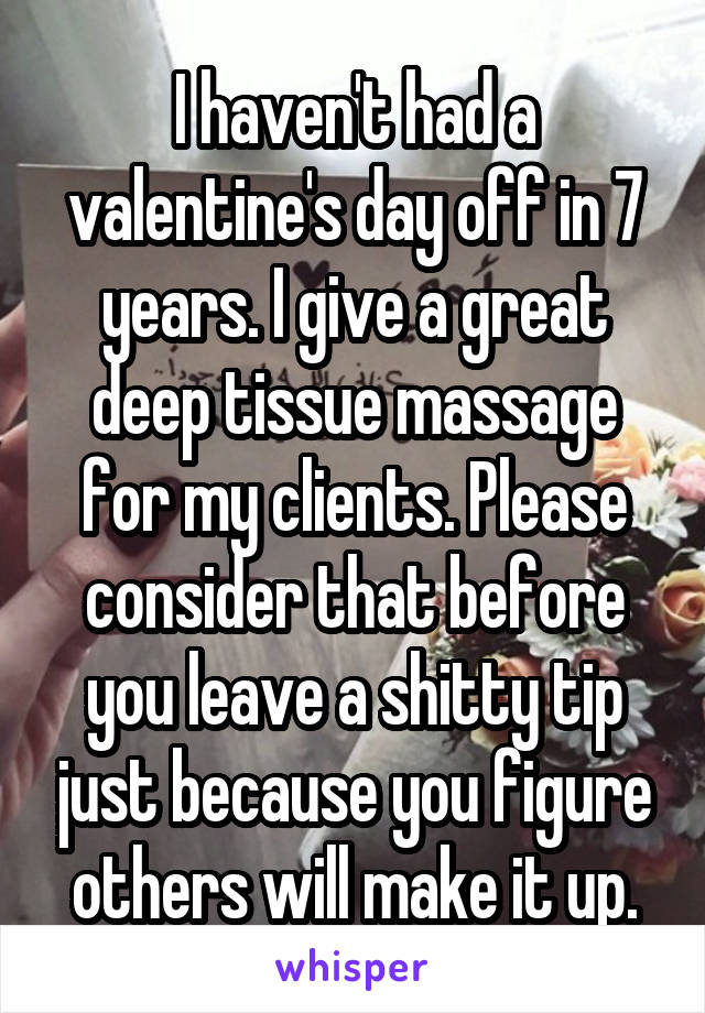 I haven't had a valentine's day off in 7 years. I give a great deep tissue massage for my clients. Please consider that before you leave a shitty tip just because you figure others will make it up.