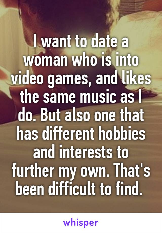 I want to date a woman who is into video games, and likes the same music as I do. But also one that has different hobbies and interests to further my own. That's been difficult to find. 