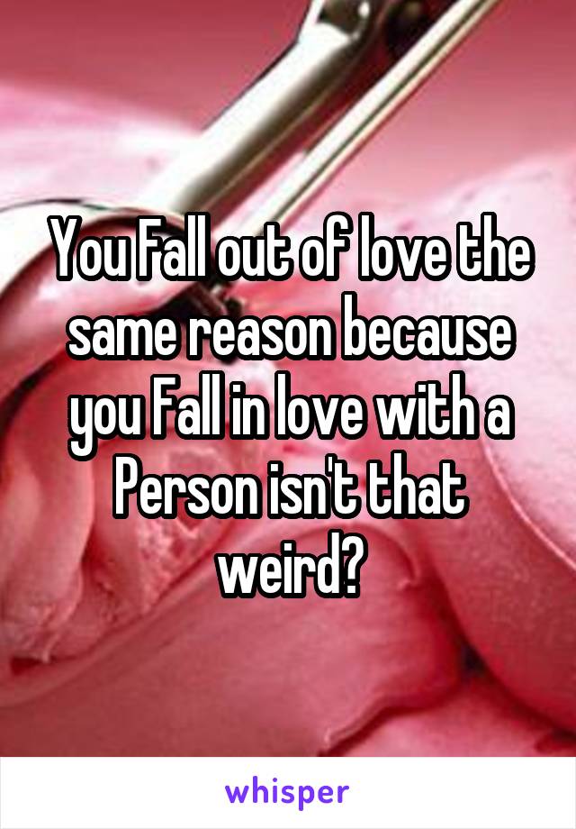 You Fall out of love the same reason because you Fall in love with a Person isn't that weird?