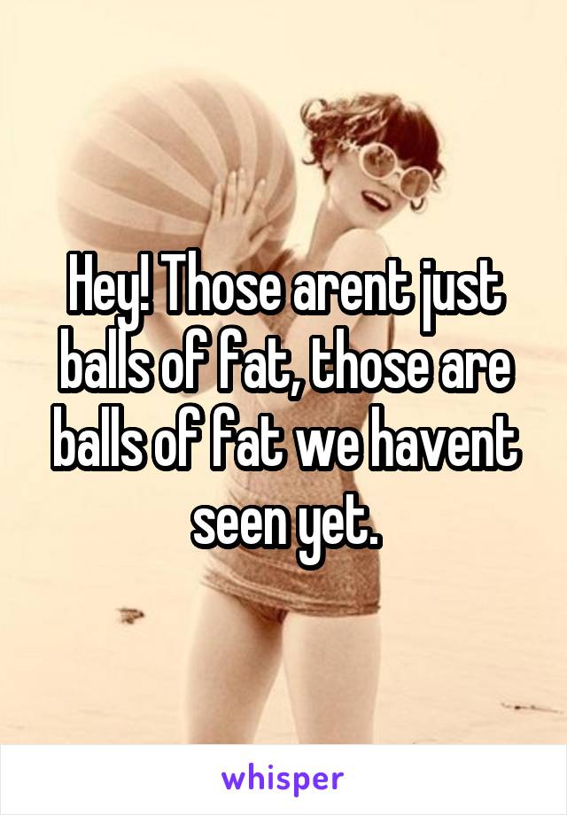 Hey! Those arent just balls of fat, those are balls of fat we havent seen yet.