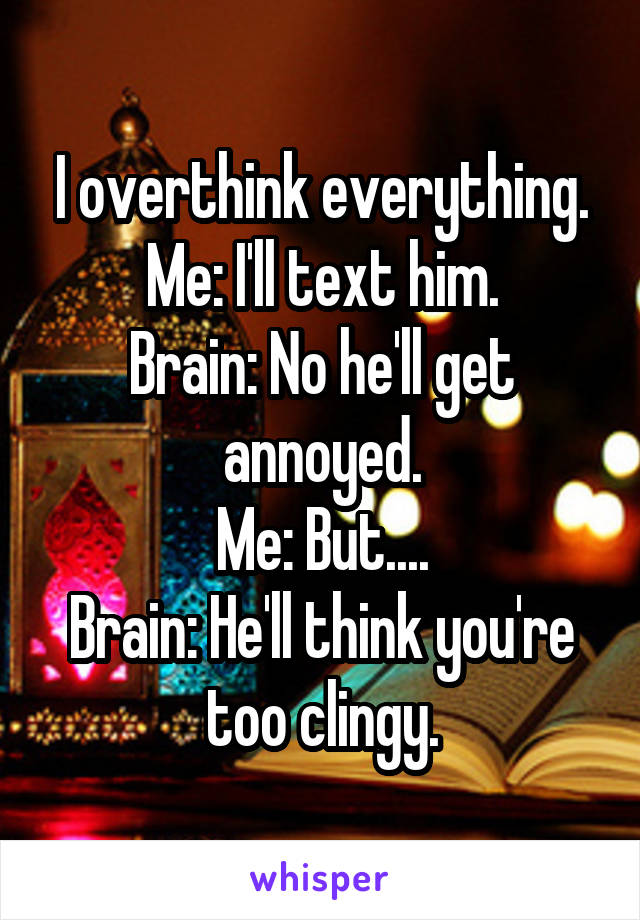 I overthink everything. Me: I'll text him.
Brain: No he'll get annoyed.
Me: But....
Brain: He'll think you're too clingy.