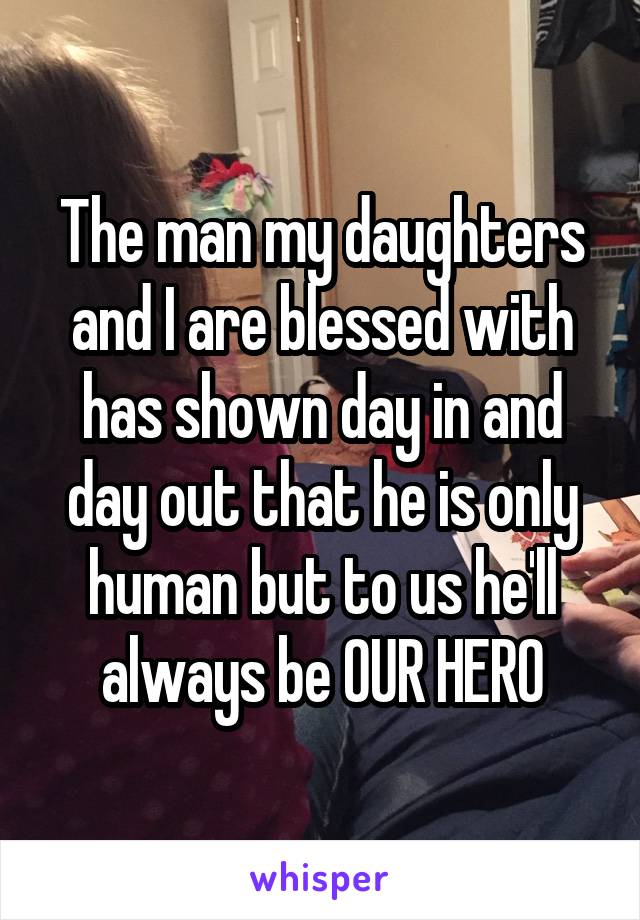 The man my daughters and I are blessed with has shown day in and day out that he is only human but to us he'll always be OUR HERO