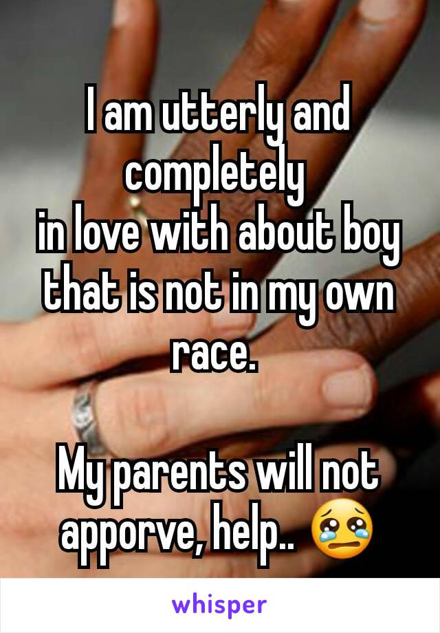 I am utterly and completely 
in love with about boy that is not in my own race. 

My parents will not apporve, help.. ðŸ˜¢
