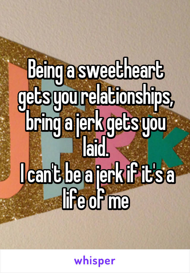 Being a sweetheart gets you relationships, bring a jerk gets you laid.
 I can't be a jerk if it's a life of me