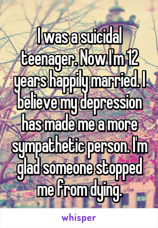 I was a suicidal teenager. Now I'm 12 years happily married. I believe my depression has made me a more sympathetic person. I'm glad someone stopped me from dying.