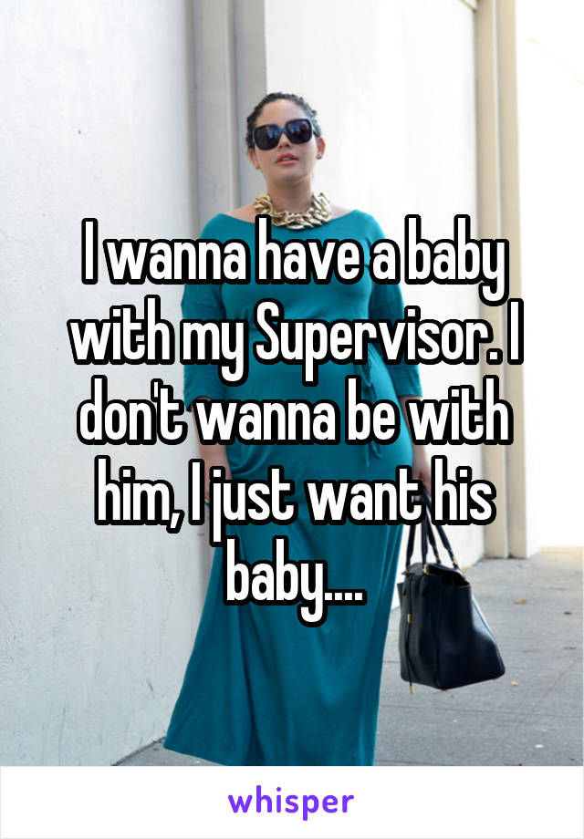 I wanna have a baby with my Supervisor. I don't wanna be with him, I just want his baby....
