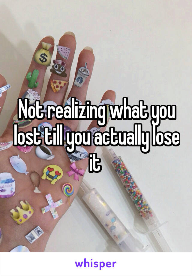 Not realizing what you lost till you actually lose it 