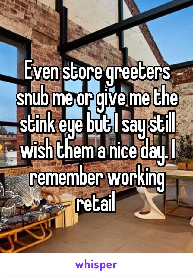 Even store greeters snub me or give me the stink eye but I say still wish them a nice day. I remember working retail 