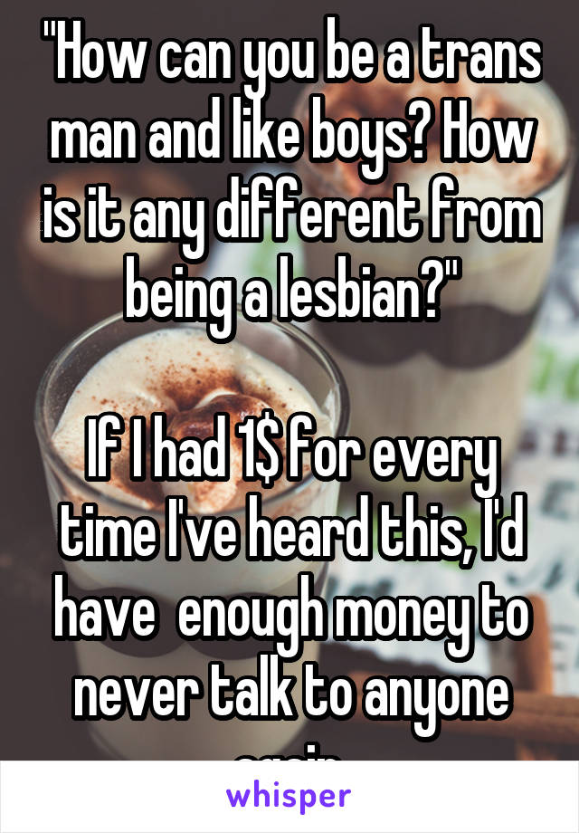 "How can you be a trans man and like boys? How is it any different from being a lesbian?"

If I had 1$ for every time I've heard this, I'd have  enough money to never talk to anyone again.