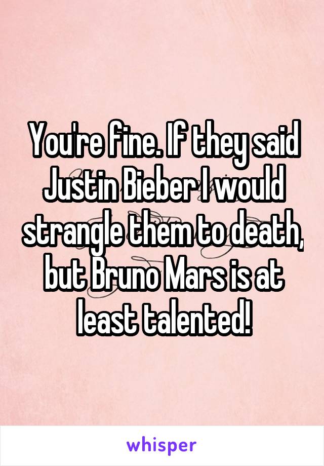 You're fine. If they said Justin Bieber I would strangle them to death, but Bruno Mars is at least talented!