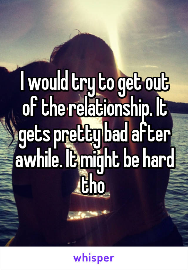 I would try to get out of the relationship. It gets pretty bad after awhile. It might be hard tho 