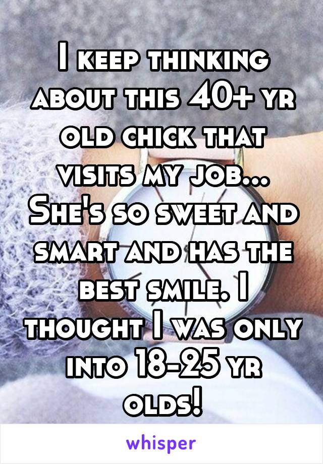 I keep thinking about this 40+ yr old chick that visits my job... She's so sweet and smart and has the best smile. I thought I was only into 18-25 yr olds!