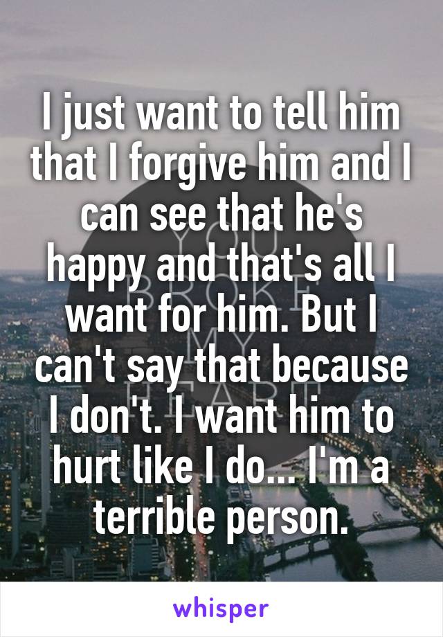 I just want to tell him that I forgive him and I can see that he's happy and that's all I want for him. But I can't say that because I don't. I want him to hurt like I do... I'm a terrible person.