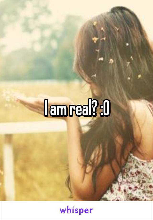 I am real? :O