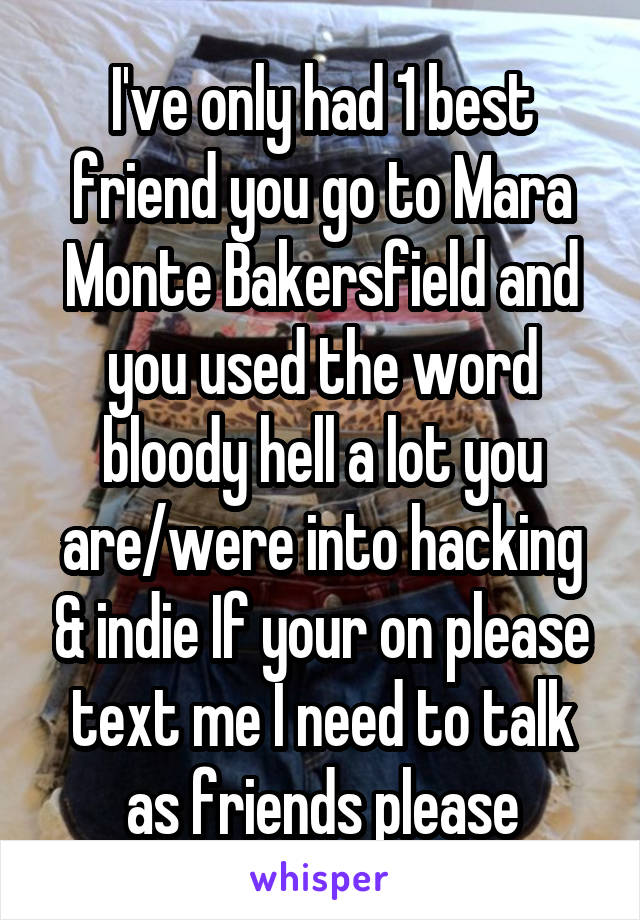 I've only had 1 best friend you go to Mara Monte Bakersfield and you used the word bloody hell a lot you are/were into hacking & indie If your on please text me I need to talk as friends please