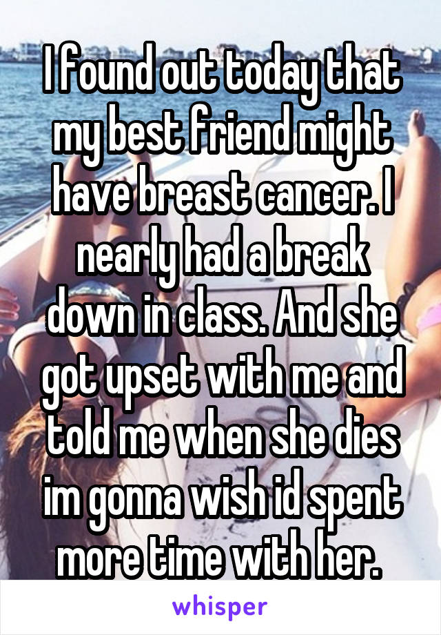I found out today that my best friend might have breast cancer. I nearly had a break down in class. And she got upset with me and told me when she dies im gonna wish id spent more time with her. 