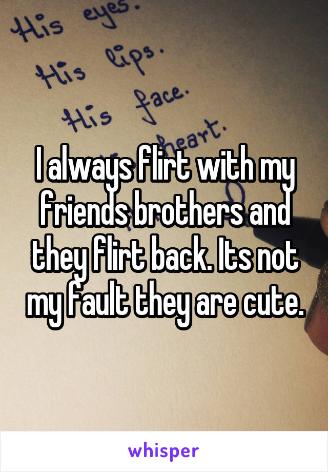 I always flirt with my friends brothers and they flirt back. Its not my fault they are cute.
