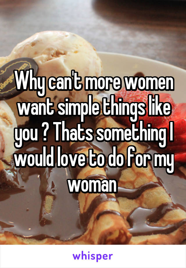 Why can't more women want simple things like you ? Thats something I would love to do for my woman 