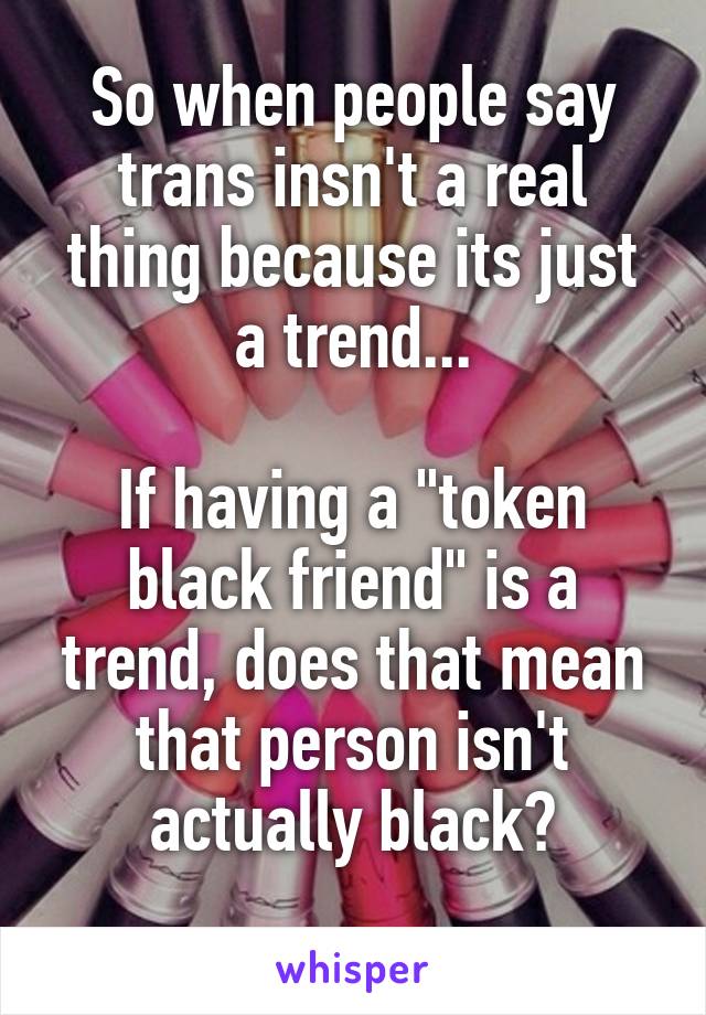 So when people say trans insn't a real thing because its just a trend...

If having a "token black friend" is a trend, does that mean that person isn't actually black?
