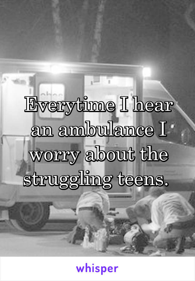 Everytime I hear an ambulance I worry about the struggling teens. 