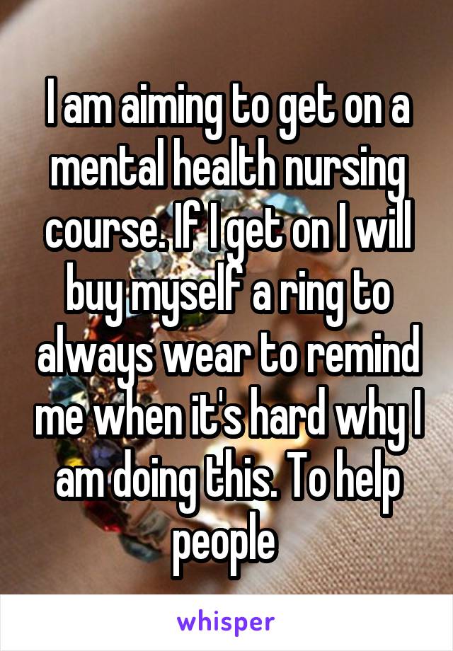 I am aiming to get on a mental health nursing course. If I get on I will buy myself a ring to always wear to remind me when it's hard why I am doing this. To help people 