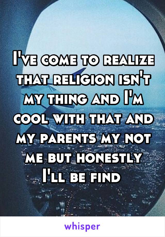 I've come to realize that religion isn't my thing and I'm cool with that and my parents my not me but honestly I'll be find 