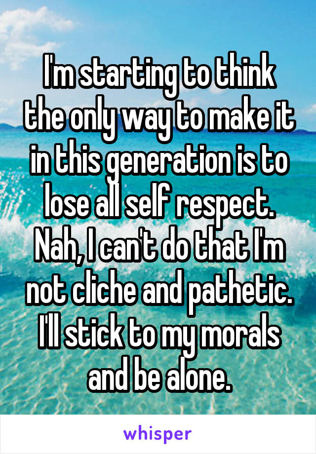 I'm starting to think the only way to make it in this generation is to lose all self respect.
Nah, I can't do that I'm not cliche and pathetic. I'll stick to my morals and be alone.