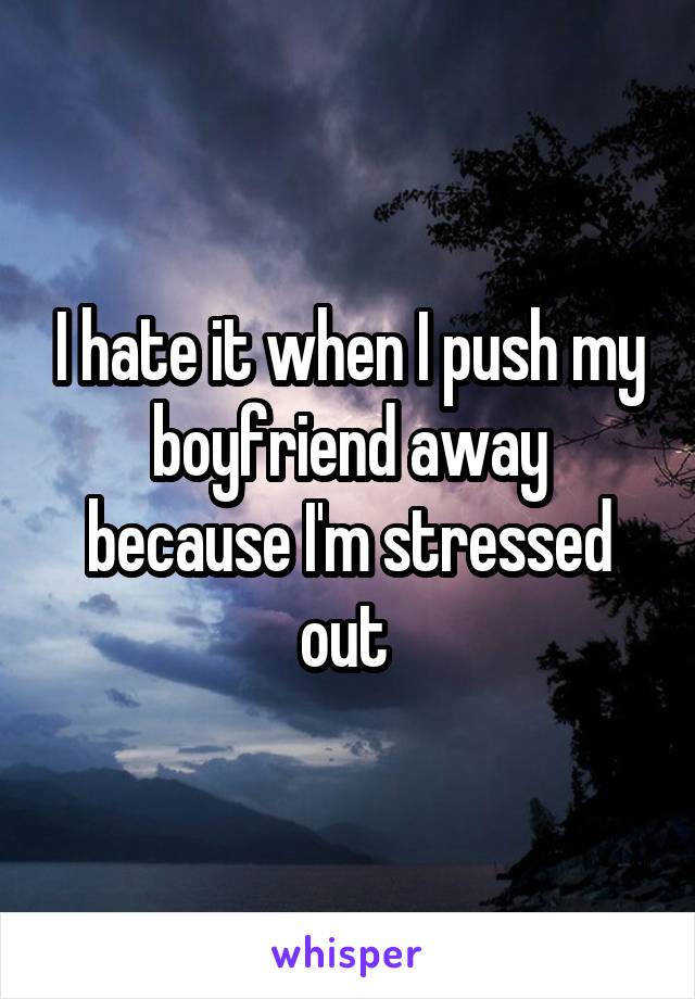 I hate it when I push my boyfriend away because I'm stressed out 
