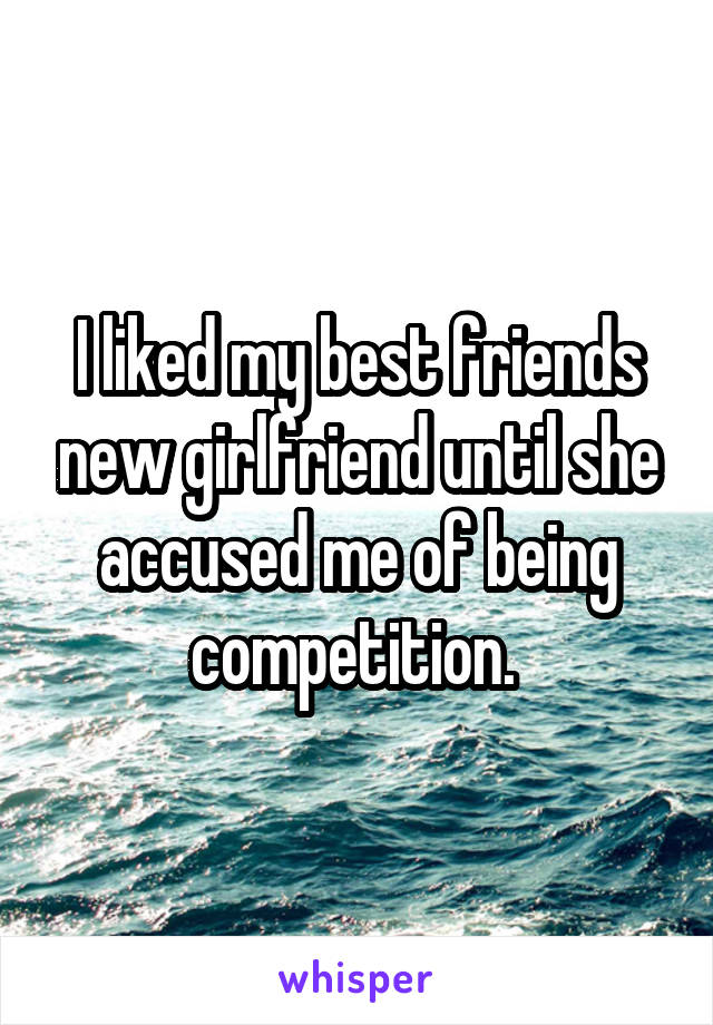 I liked my best friends new girlfriend until she accused me of being competition. 