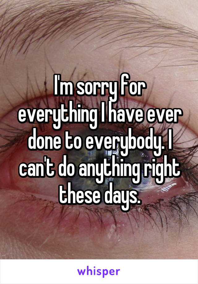 I'm sorry for everything I have ever done to everybody. I can't do anything right these days.