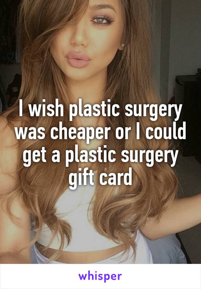 I wish plastic surgery was cheaper or I could get a plastic surgery gift card