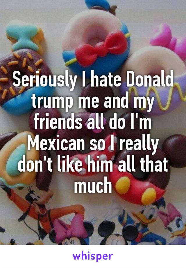 Seriously I hate Donald trump me and my friends all do I'm Mexican so I really don't like him all that much