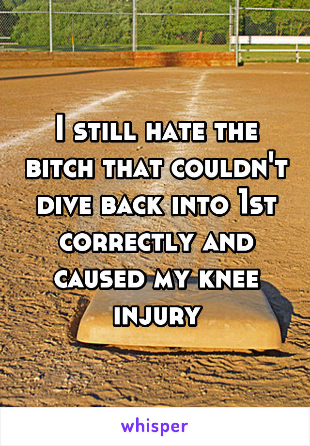 I still hate the bitch that couldn't dive back into 1st correctly and caused my knee injury
