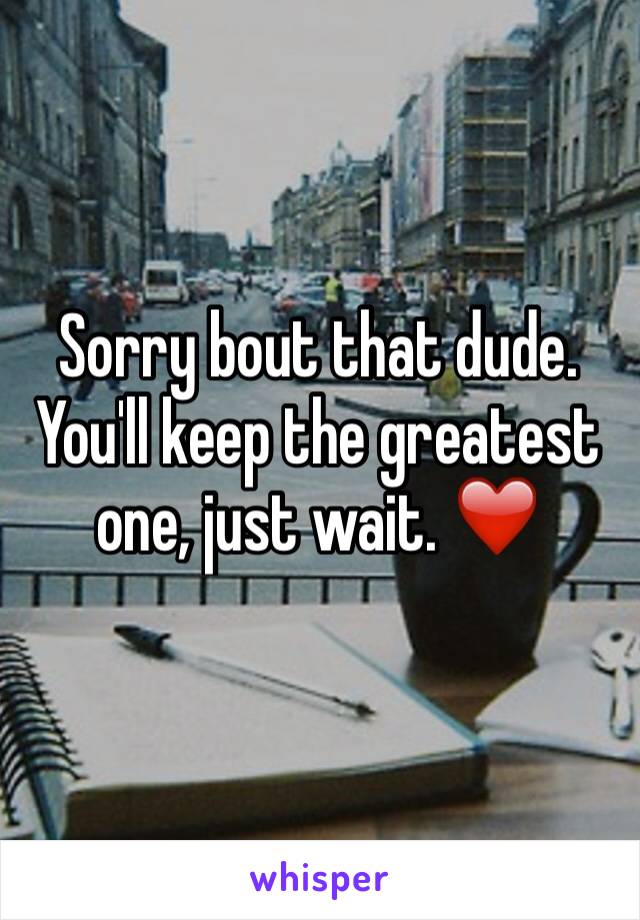 Sorry bout that dude. You'll keep the greatest one, just wait. ❤️