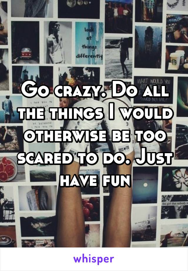 Go crazy. Do all the things I would otherwise be too scared to do. Just have fun