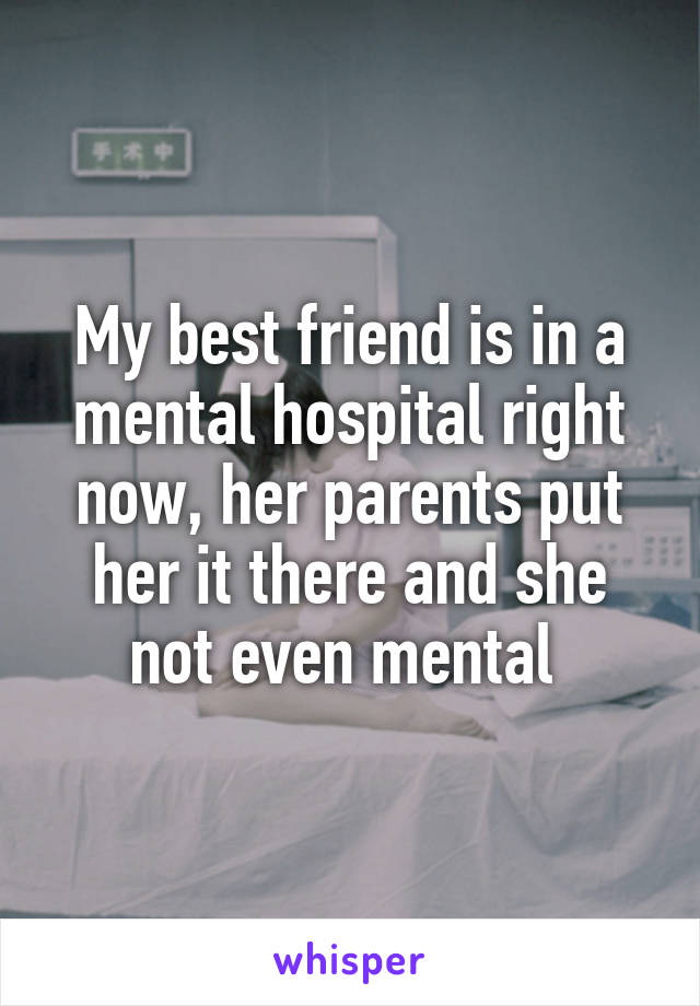 My best friend is in a mental hospital right now, her parents put her it there and she not even mental 