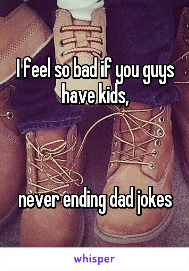 I feel so bad if you guys have kids,



never ending dad jokes