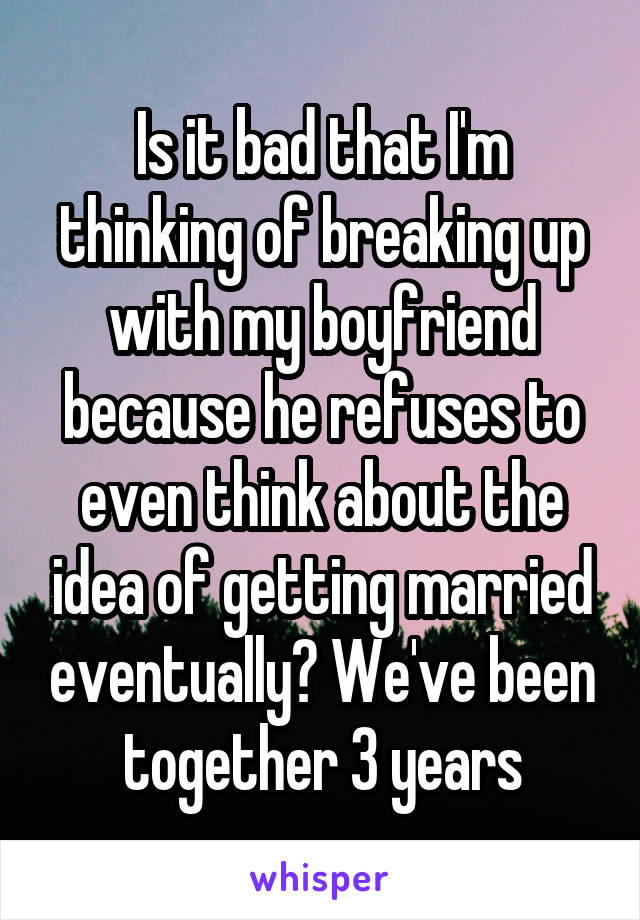 Is it bad that I'm thinking of breaking up with my boyfriend because he refuses to even think about the idea of getting married eventually? We've been together 3 years