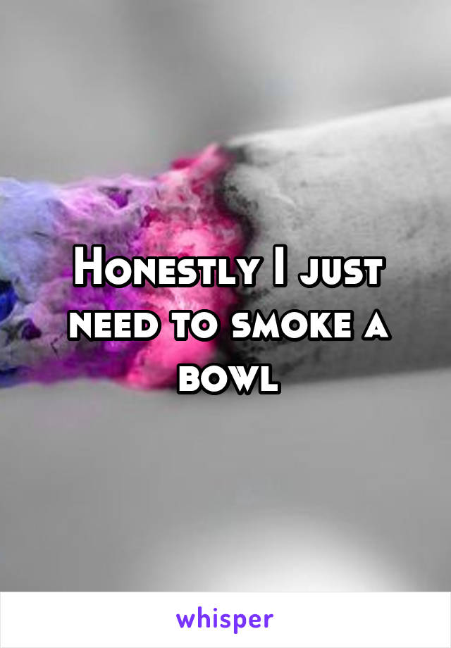 Honestly I just need to smoke a bowl