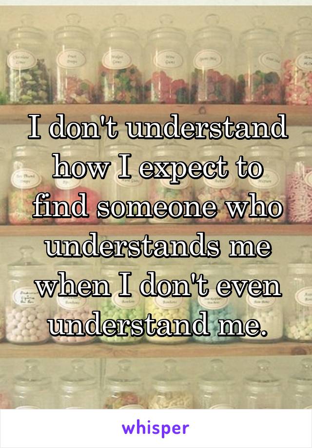 I don't understand how I expect to find someone who understands me when I don't even understand me.